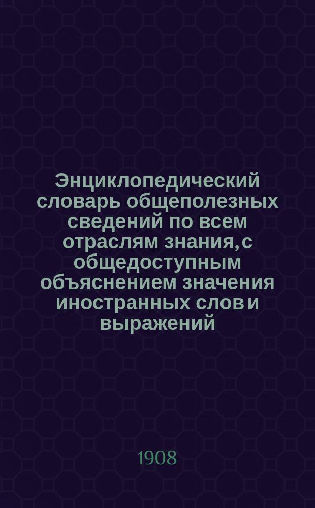 Энциклопедический словарь общеполезных сведений по всем отраслям знания, с общедоступным объяснением значения иностранных слов и выражений, вошедших в русский язык