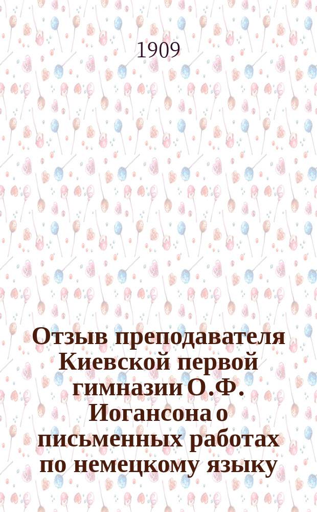 Отзыв преподавателя Киевской первой гимназии О.Ф. Иогансона о письменных работах по немецкому языку, подвергавшихся окончательным испытаниям в реальных училищах Киевского учебного округа... ... в 1908 году