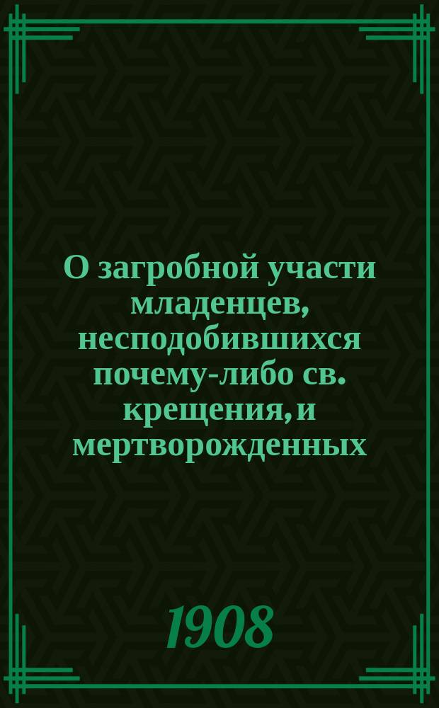 О загробной участи младенцев, несподобившихся почему-либо св. крещения, и мертворожденных, а также о том, какая должна быть за них молитва : (Сост. по учению св. отцов и учителей православ. церкви)