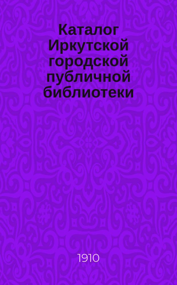 Каталог Иркутской городской публичной библиотеки : [1]-. 1-е прибавление... : Богословие. Философия. История. Литература. Политическая экономия. Правоведение. География. Естествознание. Медицина. Технология. Сельское хозяйство и справочные книги