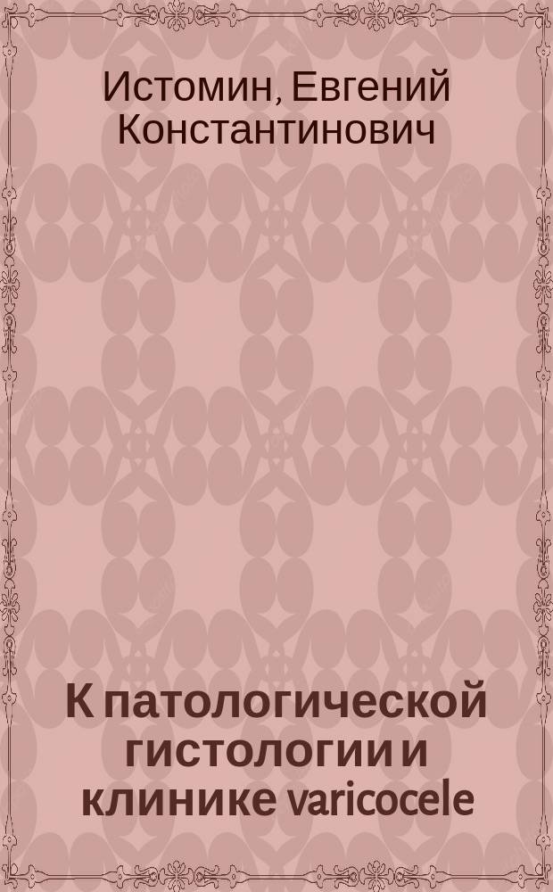 К патологической гистологии и клинике varicocele : Дис. на степ. д-ра мед. Е.К. Истомина