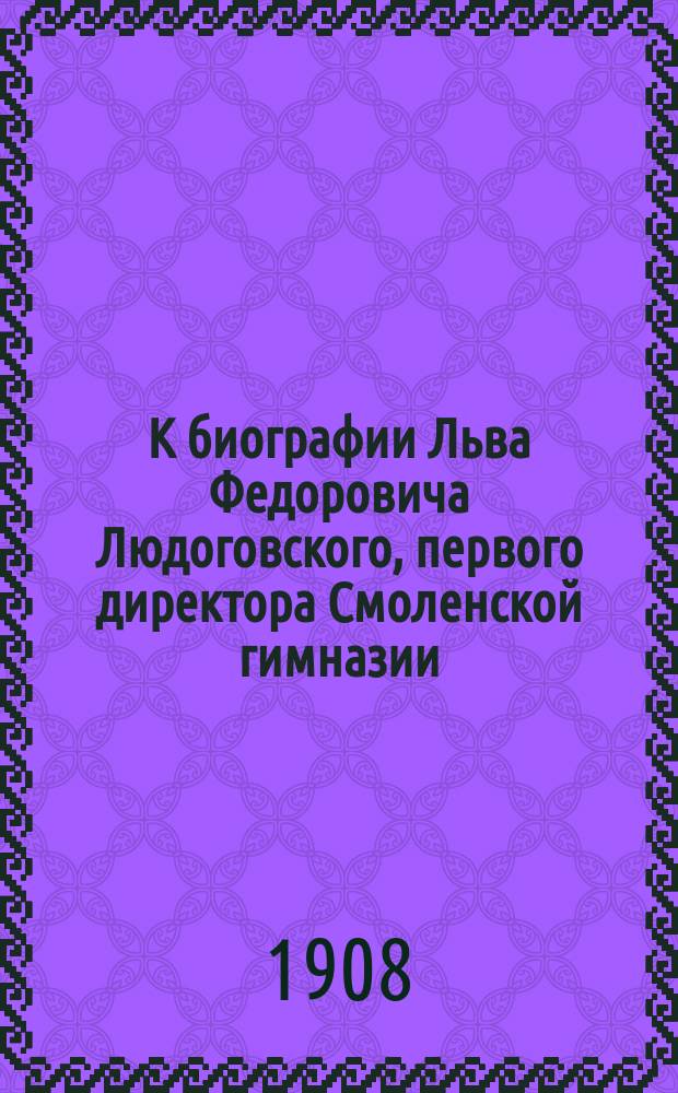 К биографии Льва Федоровича Людоговского, первого директора Смоленской гимназии (1799-1834 г.) : Критико-биогр. очерк : Разбор брошюры М.В. Аксенова "Лев Федорович Людогорский, первый директор Смоленской гимназии (1799-1834 г.), его жизнь и деятельность (1716-1838 г."