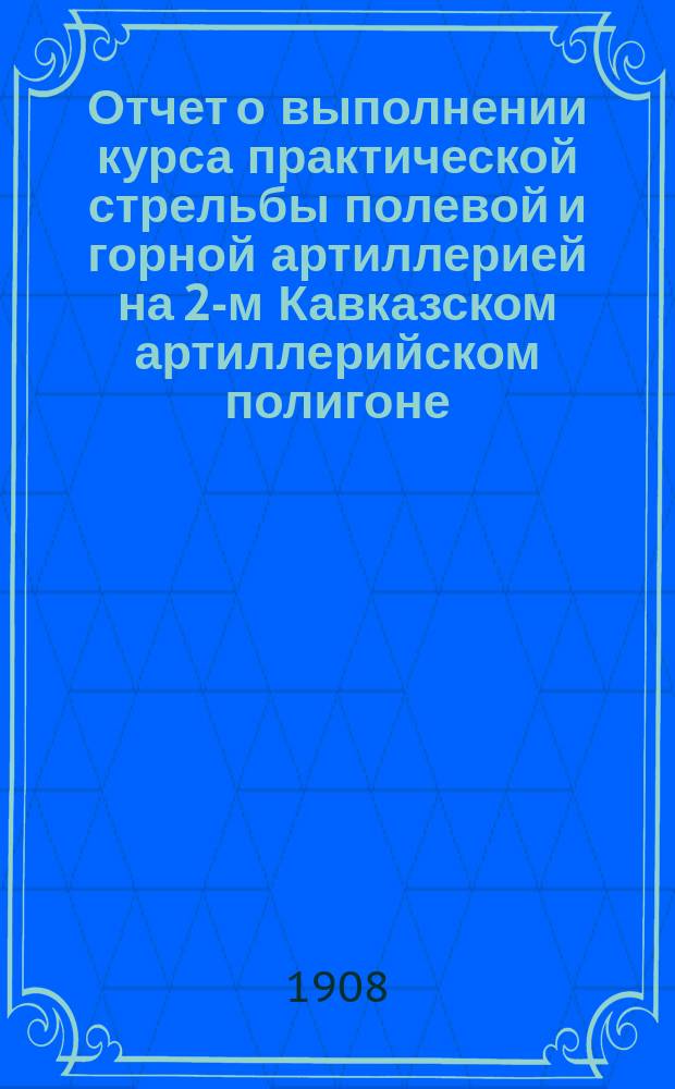 Отчет о выполнении курса практической стрельбы полевой и горной артиллерией на 2-м Кавказском артиллерийском полигоне : Специальный сбор под г. Александрополем... Сост. согласно приказа по артиллерии 1906 г. № 61. в 1907 году