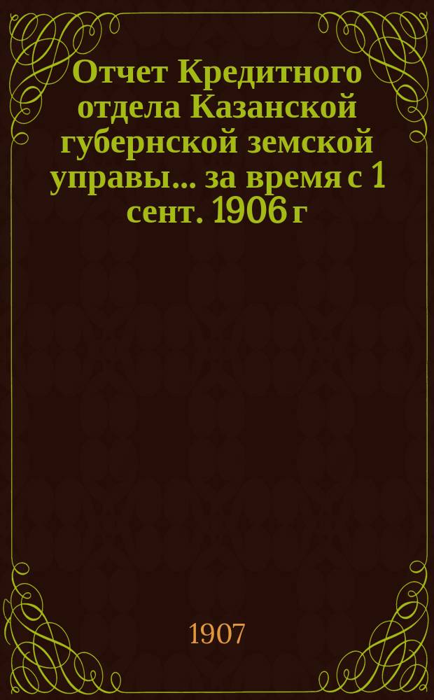 Отчет Кредитного отдела Казанской губернской земской управы... за время с 1 сент. 1906 г. по 1 сент. 1907 г.