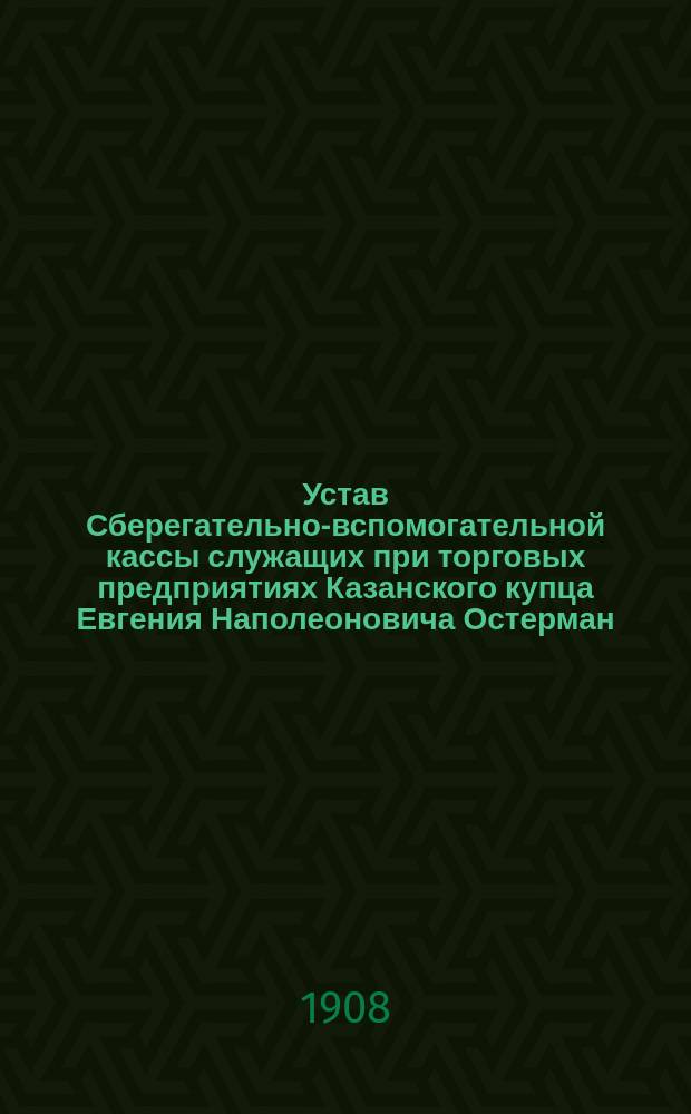 Устав Сберегательно-вспомогательной кассы служащих при торговых предприятиях Казанского купца Евгения Наполеоновича Остерман : Утв. 9 сент. 1908 г.