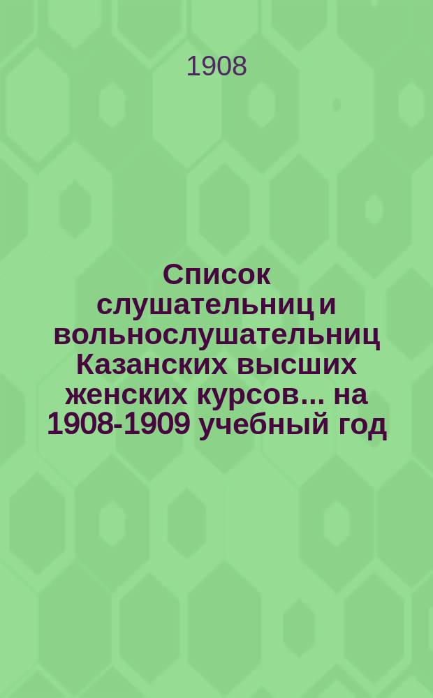 Список слушательниц и вольнослушательниц Казанских высших женских курсов... ... на 1908-1909 учебный год
