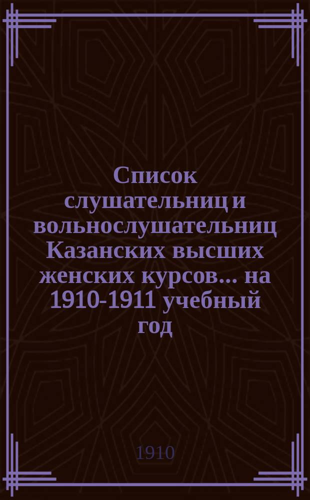 Список слушательниц и вольнослушательниц Казанских высших женских курсов... ... на 1910-1911 учебный год
