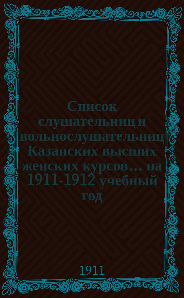 Список слушательниц и вольнослушательниц Казанских высших женских курсов... ... на 1911-1912 учебный год