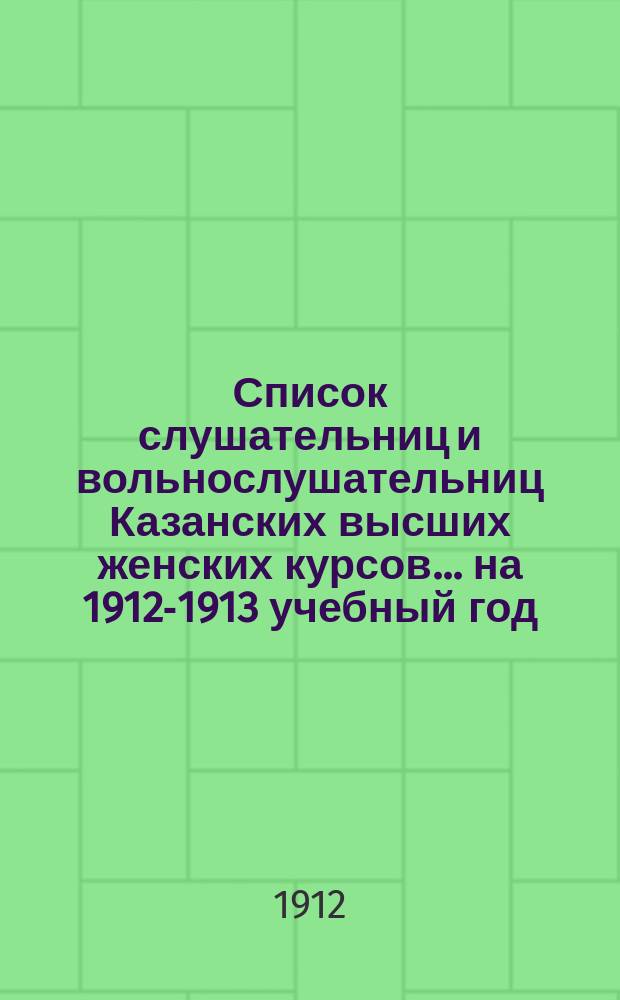 Список слушательниц и вольнослушательниц Казанских высших женских курсов... ... на 1912-1913 учебный год