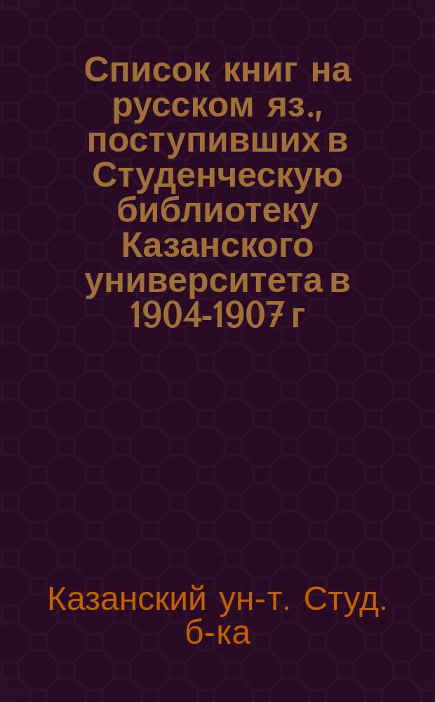 Список книг [на русском яз.], поступивших в Студенческую библиотеку Казанского университета в 1904-1907 г.
