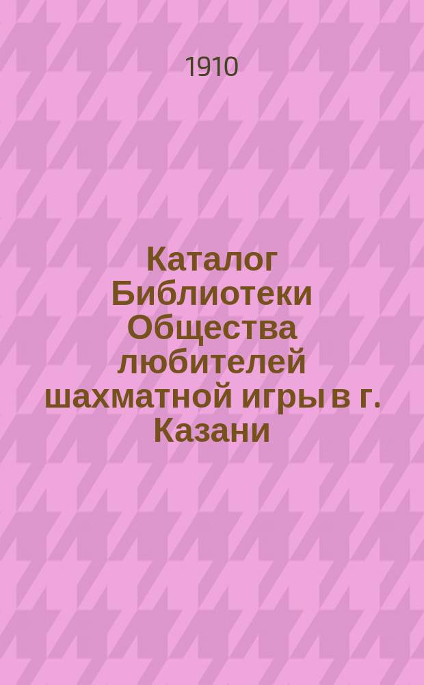 Каталог Библиотеки Общества любителей шахматной игры в г. Казани : Книги, вошедшие в состав Библиотеки с 1 апреля 1908 г. по 15 апреля 1910 г