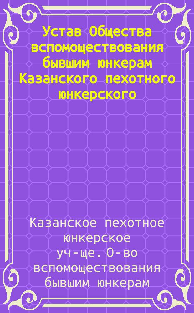Устав Общества вспомоществования бывшим юнкерам Казанского пехотного юнкерского, ныне военного, училища : Утв. 20 авг. 1908 г.