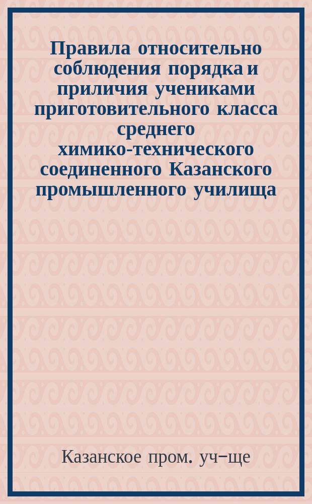 Правила относительно соблюдения порядка и приличия учениками приготовительного класса среднего химико-технического соединенного Казанского промышленного училища