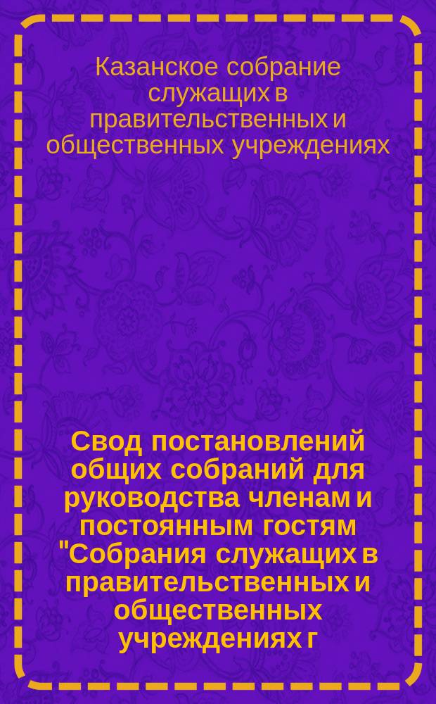 Свод постановлений общих собраний для руководства членам и постоянным гостям "Собрания служащих в правительственных и общественных учреждениях г. Казани" : (Сост. по постановлению общ. собр. 26 нояб. 1907 г.)