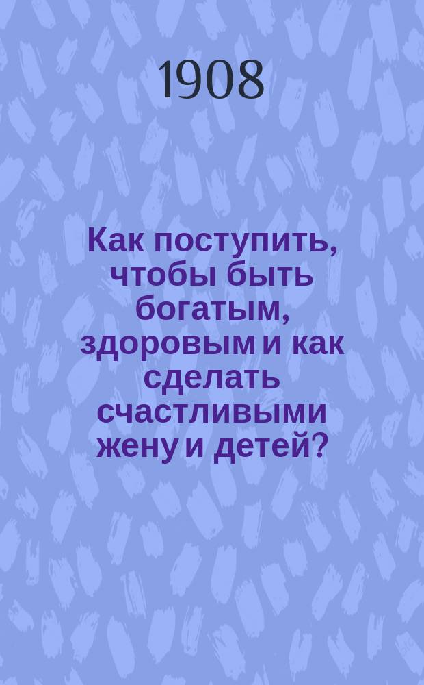 Как поступить, чтобы быть богатым, здоровым и как сделать счастливыми жену и детей? : (Правдивая история)