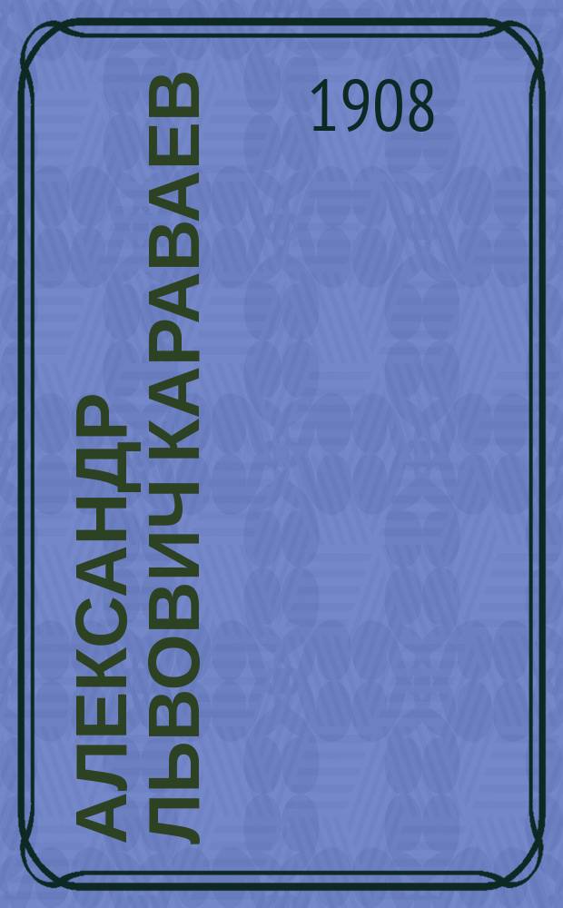 Александр Львович Караваев : [Ум.] 5 марта 1908 г. Материалы по биогр. покойного. Вып. 1-. Вып. 1