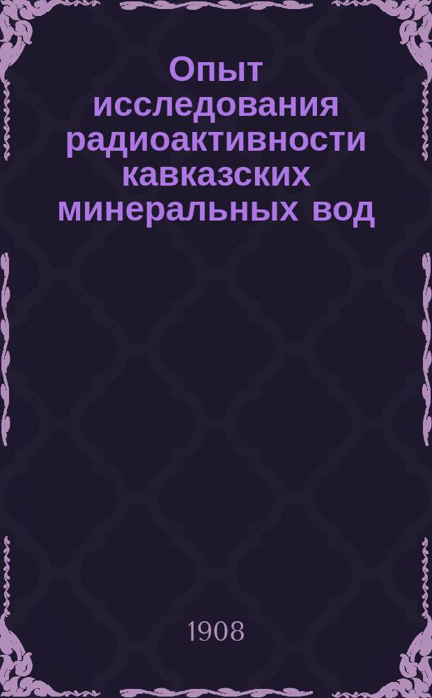 Опыт исследования радиоактивности кавказских минеральных вод : Чит. в заседании Рус. бальнеол. о-ва в Пятигорске 2 апр. 1908 г