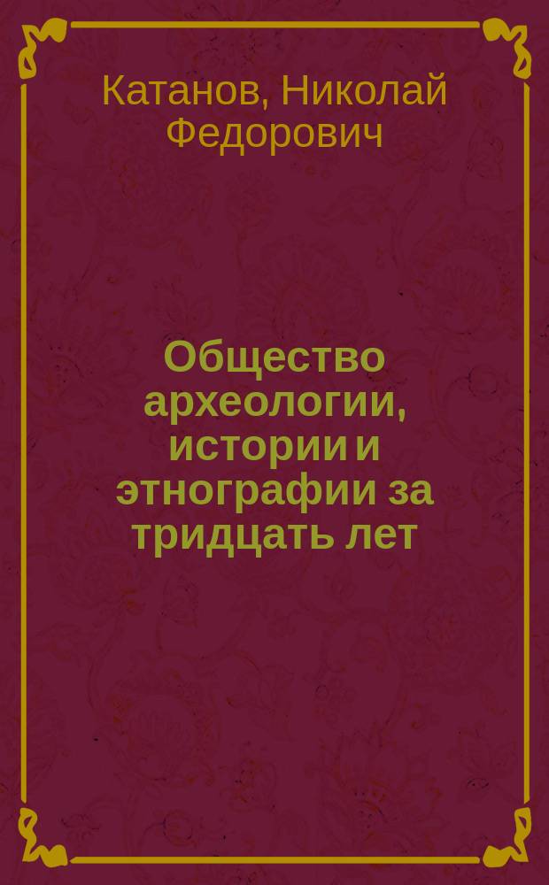Общество археологии, истории и этнографии за тридцать лет : (Докл. пред. оного в Общ. собр. 18 марта 1908 г.)