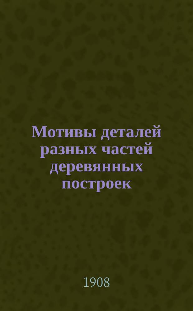 Мотивы деталей разных частей деревянных построек : Порезки на карнизах и фронтонах, коньки крыш, шпили... и проч. : С поясн. текстом : Руководство для архит., инж., домовладельцев и др.
