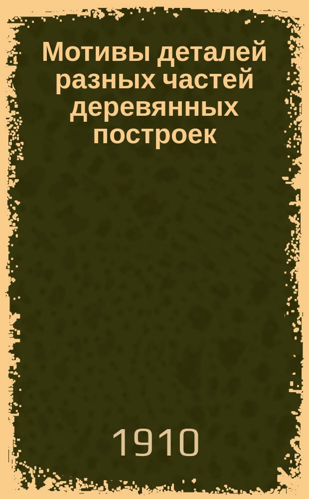 Мотивы деталей разных частей деревянных построек : Порезки на карнизах и фронтонах, коньки крыш, шпили... и проч. : С поясн. текстом : Руководство для архит., инж., домовладельцев и др.