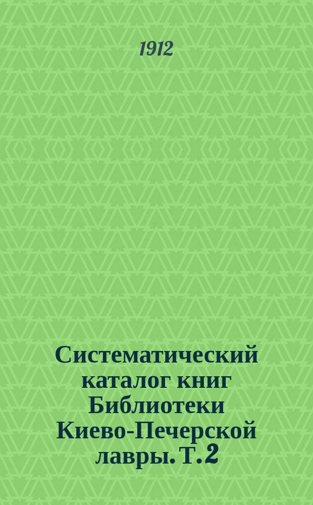 Систематический каталог книг Библиотеки Киево-Печерской лавры. Т. 2 : Философия, словесность, история, математические науки, естествознание, политическая экономия, сельское хозяйство и технология, медицина, военные науки, языкознание, энциклопедии и сборники, месяцесловы и календари, каталоги, атласы и карты, планы, чертежи и рисунки, журналы и газеты...