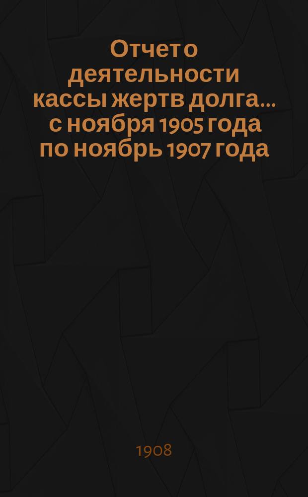 Отчет о деятельности кассы жертв долга... ... с ноября 1905 года по ноябрь 1907 года