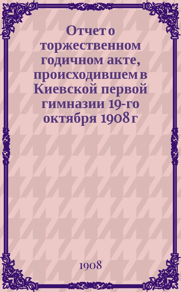 Отчет о торжественном годичном акте, происходившем в Киевской первой гимназии 19-го октября 1908 г.. [Тургенев и современные "властители дум"