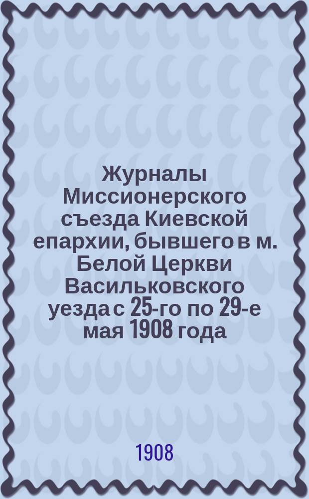 Журналы Миссионерского съезда Киевской епархии, бывшего в м. Белой Церкви Васильковского уезда с 25-го по 29-е мая 1908 года