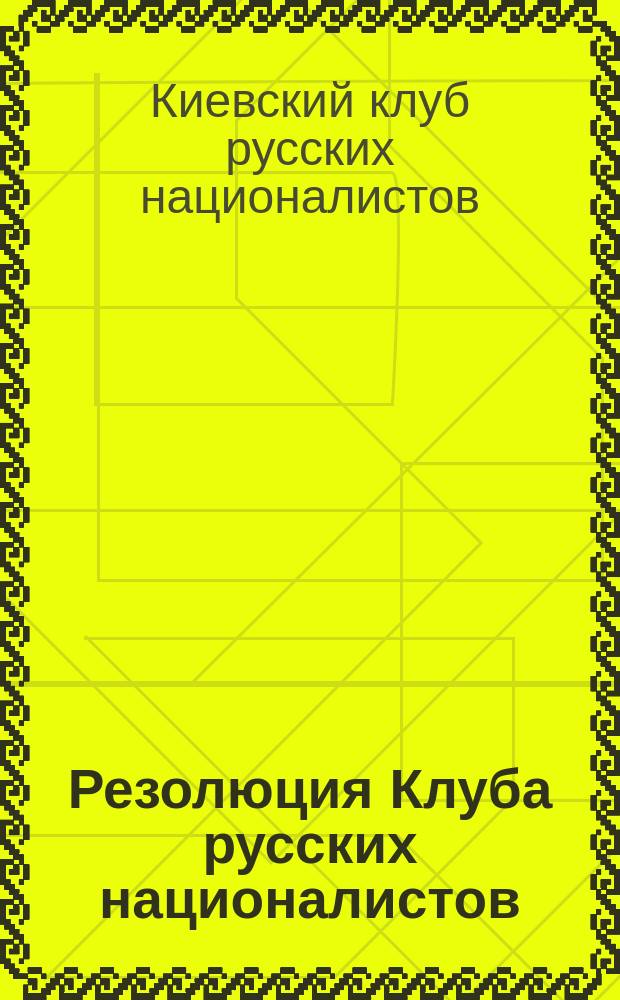 Резолюция Клуба русских националистов (в Киеве) по поводу проекта преподавания в школах Малороссии на украинском языке, принятая общим собранием членов клуба 12 мая 1908 г.