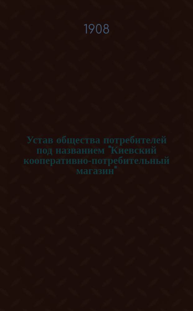 Устав общества потребителей под названием "Киевский кооперативно-потребительный магазин" : Утв. 2 апр. 1908 г.