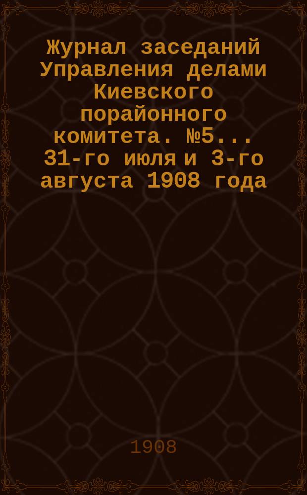 Журнал заседаний Управления делами Киевского порайонного комитета. № 5... 31-го июля и 3-го августа 1908 года