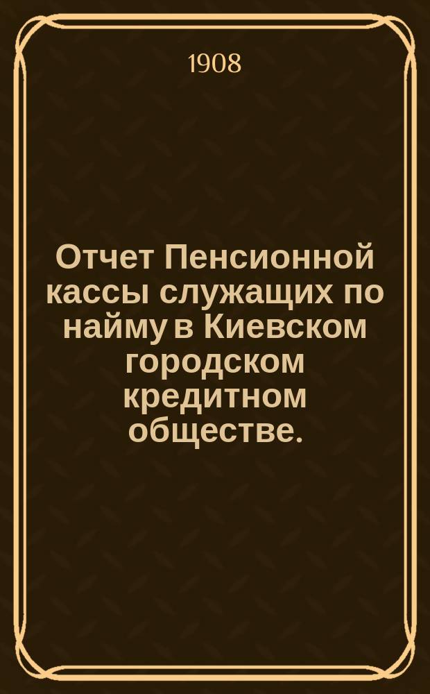 Отчет Пенсионной кассы служащих по найму в Киевском городском кредитном обществе... за 1907 год