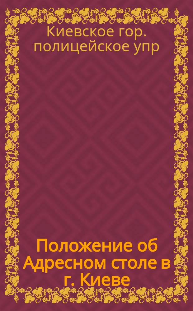Положение об Адресном столе в г. Киеве (при местном Городском полицейском управлении) : Утв. ... 22 мая 1886 г