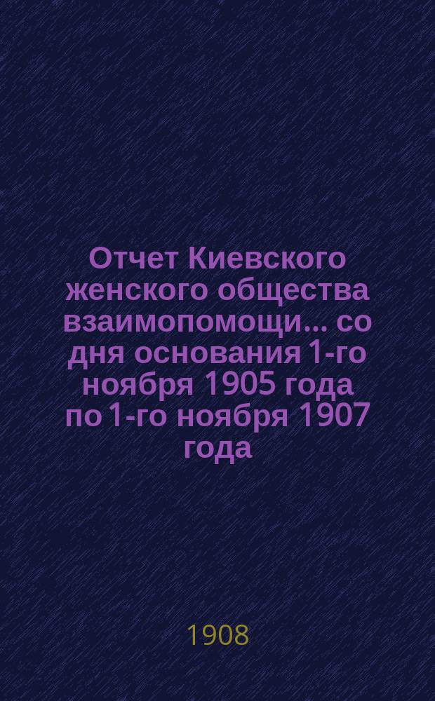Отчет Киевского женского общества взаимопомощи... со дня основания 1-го ноября 1905 года по 1-го ноября 1907 года