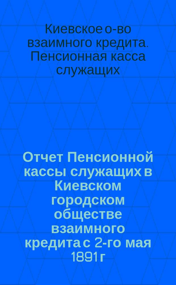 Отчет Пенсионной кассы служащих в Киевском городском обществе взаимного кредита с 2-го мая 1891 г. по 1 января 1908 г.