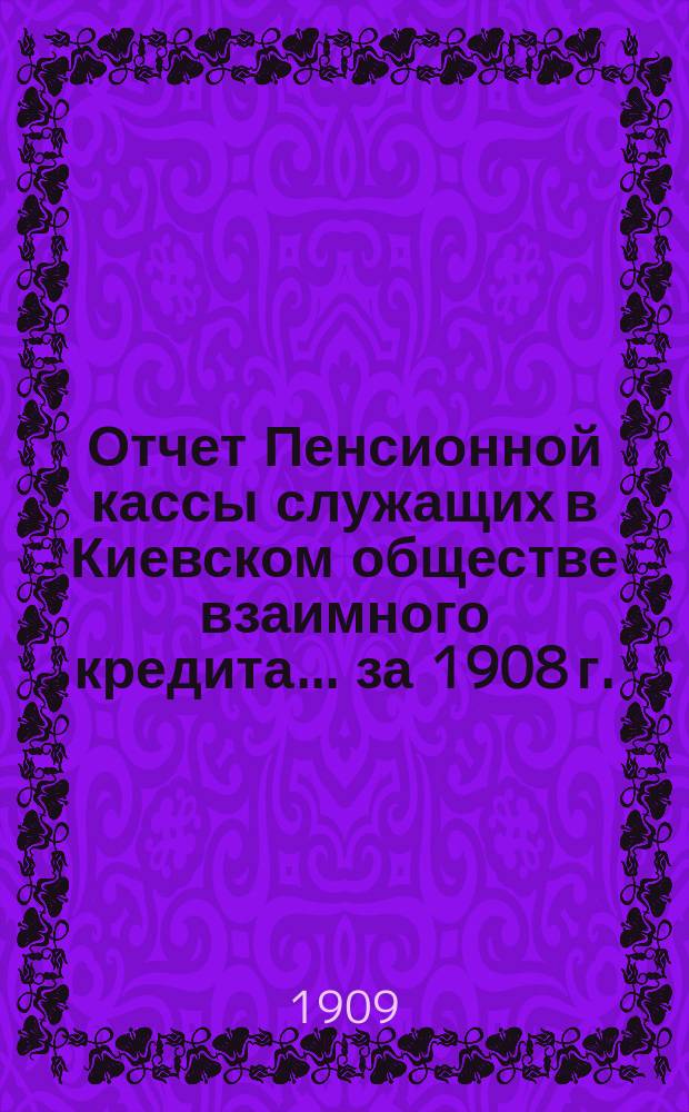 Отчет Пенсионной кассы служащих в Киевском обществе взаимного кредита... за 1908 г. : [Общий отчет]
