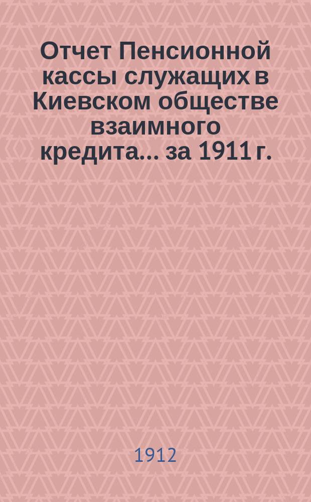 Отчет Пенсионной кассы служащих в Киевском обществе взаимного кредита... за 1911 г. : [Общий отчет]