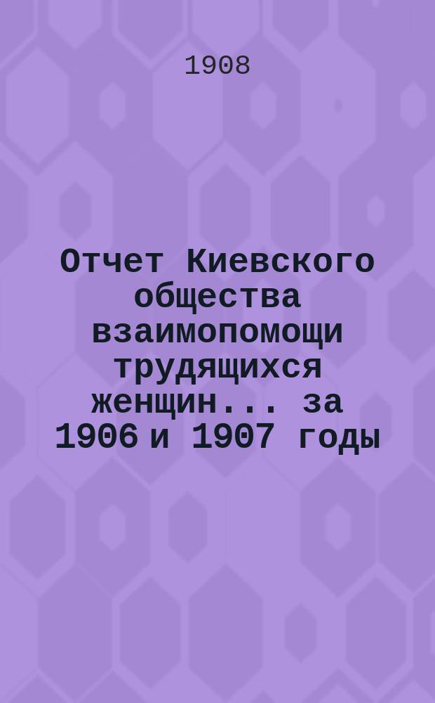 Отчет Киевского общества взаимопомощи трудящихся женщин... за 1906 и 1907 годы