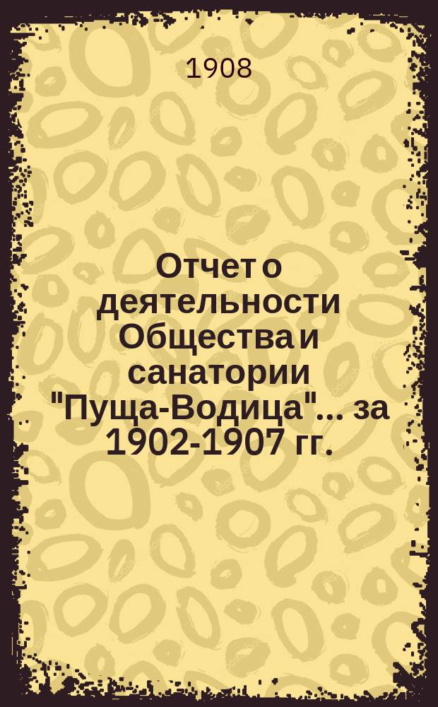 Отчет о деятельности Общества и санатории "Пуща-Водица" ... за 1902-1907 гг. : за 1902-1907 гг. и санатории "Пуща-Водица" за 1904-1907 гг.