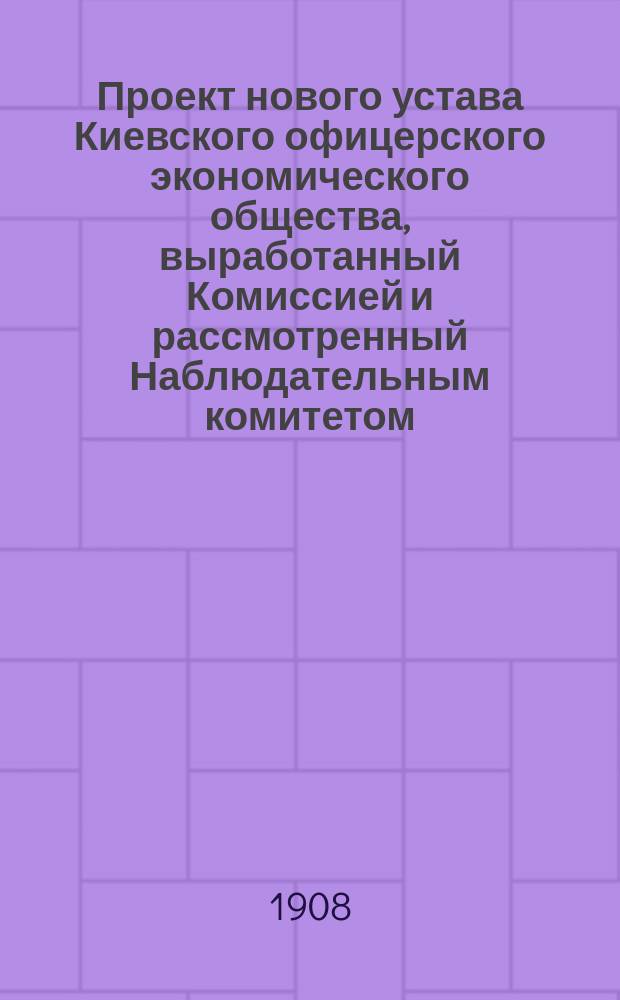Проект нового устава Киевского офицерского экономического общества, выработанный Комиссией и рассмотренный Наблюдательным комитетом. 1908 г.