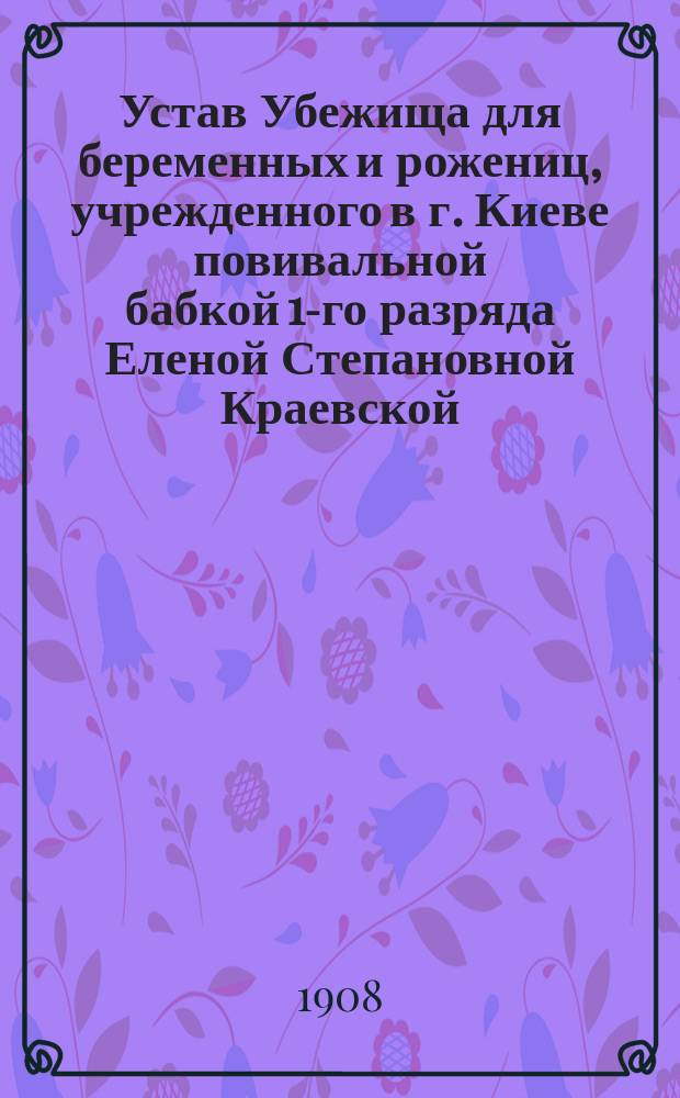 Устав Убежища для беременных и рожениц, учрежденного в г. Киеве повивальной бабкой 1-го разряда Еленой Степановной Краевской : Утв. 31 янв. 1898 г.