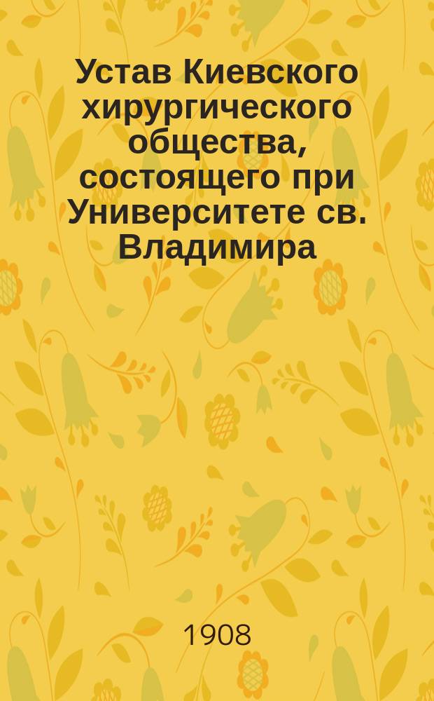 Устав Киевского хирургического общества, состоящего при Университете св. Владимира : Утв. 31 авг. 1908 г.
