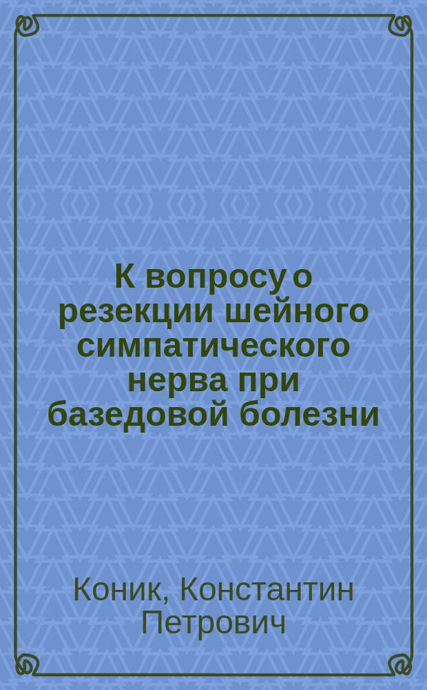 К вопросу о резекции шейного симпатического нерва при базедовой болезни : (Лит. очерк и клин. наблюдения) : Дис. на степ. д-ра мед. Константина Петровича Коник