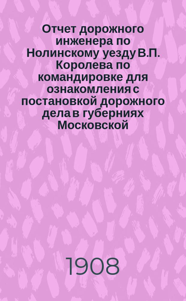 Отчет дорожного инженера по Нолинскому уезду В.П. Королева по командировке для ознакомления с постановкой дорожного дела в губерниях Московской, Тверской и Нижегородской : В Вят. губ. зем. управу