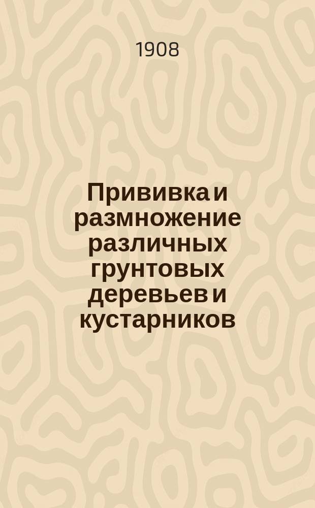 Прививка и размножение различных грунтовых деревьев и кустарников : Практ. руководство для садовников и любителей