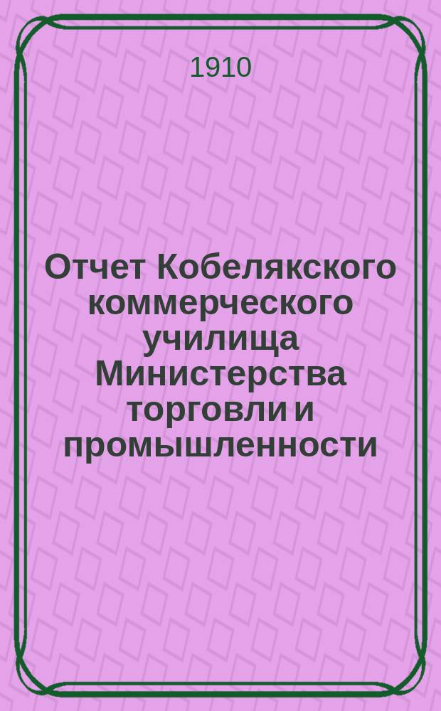 Отчет Кобелякского коммерческого училища Министерства торговли и промышленности... за 1908/9 и 9/10 учеб. гг.