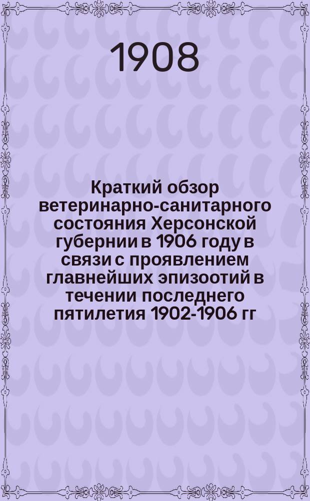Краткий обзор ветеринарно-санитарного состояния Херсонской губернии в 1906 году в связи с проявлением главнейших эпизоотий в течении последнего пятилетия 1902-1906 гг.