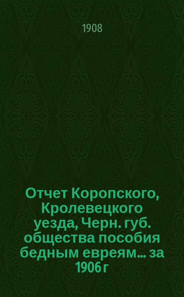 Отчет Коропского, Кролевецкого уезда, Черн. губ. общества пособия бедным евреям... ... за 1906 г.