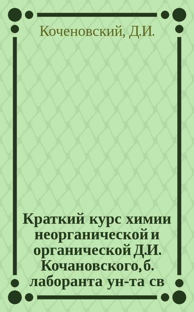 Краткий курс химии неорганической и органической Д.И. Кочановского, б. лаборанта ун-та св. Владимира и зав. Смелянскими техн. классами Киевского отд. И.Р. техн. о-ва