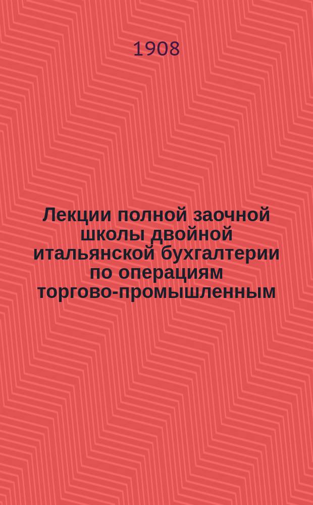 Лекции полной заочной школы двойной итальянской бухгалтерии по операциям торгово-промышленным, лесопромышленным, банковым и др. : Лекция 1-2